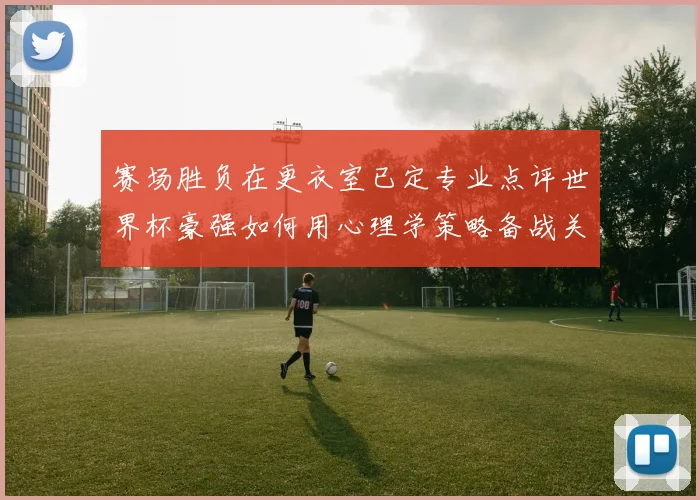赛场胜负在更衣室已定专业点评世界杯豪强如何用心理学策略备战关键战役