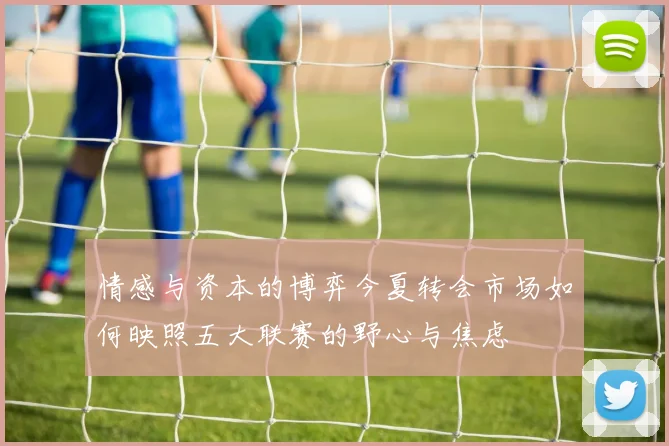 情感与资本的博弈今夏转会市场如何映照五大联赛的野心与焦虑