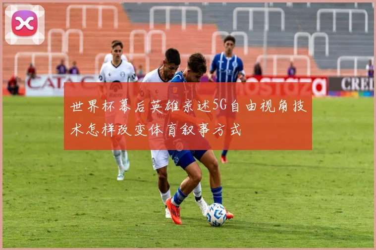 世界杯幕后英雄亲述5G自由视角技术怎样改变体育叙事方式