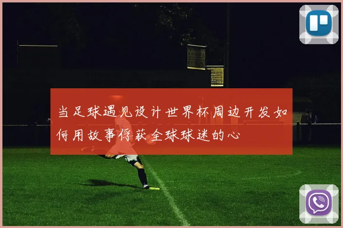 当足球遇见设计世界杯周边开发如何用故事俘获全球球迷的心