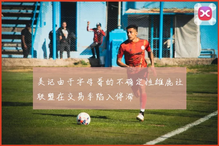 美记由于字母哥的不确定性雄鹿让联盟在交易季陷入停滞