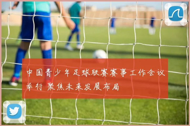 中国青少年足球联赛赛事工作会议举行 聚焦未来发展布局