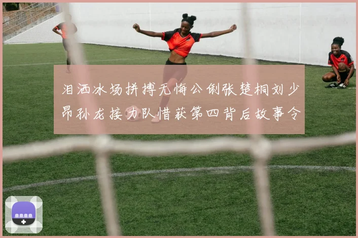 泪洒冰场拼搏无悔公俐张楚桐刘少昂孙龙接力队惜获第四背后故事令人动容